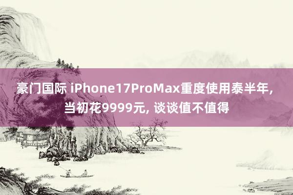 豪门国际 iPhone17ProMax重度使用泰半年， 当初花9999元， 谈谈值不值得