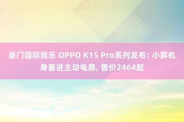 豪门国际娱乐 OPPO K15 Pro系列发布: 小屏机身塞进主动电扇， 售价2464起