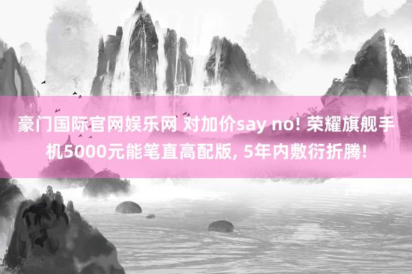豪门国际官网娱乐网 对加价say no! 荣耀旗舰手机5000元能笔直高配版， 5年内敷衍折腾!