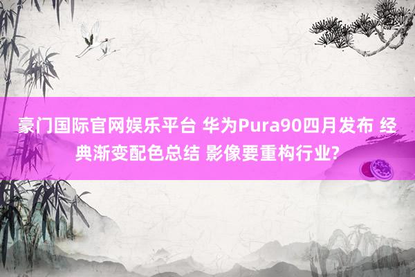 豪门国际官网娱乐平台 华为Pura90四月发布 经典渐变配色总结 影像要重构行业?