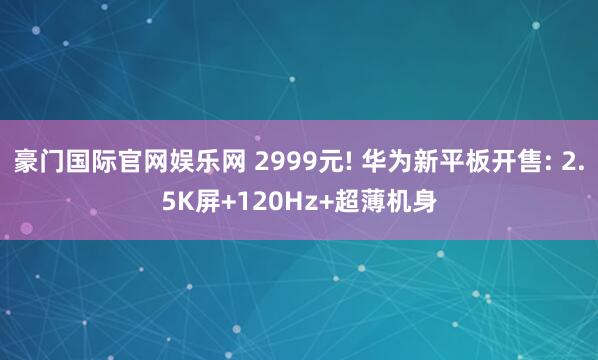豪门国际官网娱乐网 2999元! 华为新平板开售: 2.5K屏+120Hz+超薄机身