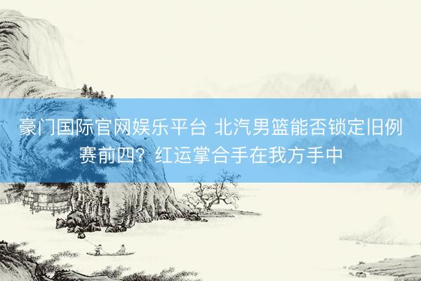 豪门国际官网娱乐平台 北汽男篮能否锁定旧例赛前四？红运掌合手在我方手中