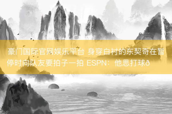 豪门国际官网娱乐平台 身穿白衬的东契奇在暂停时向队友要拍子一拍 ESPN：他思打球😔