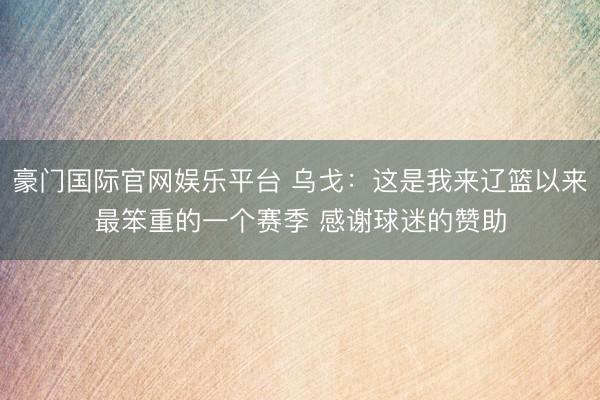 豪门国际官网娱乐平台 乌戈：这是我来辽篮以来最笨重的一个赛季 感谢球迷的赞助