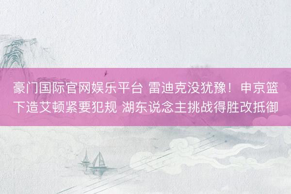 豪门国际官网娱乐平台 雷迪克没犹豫！申京篮下造艾顿紧要犯规 湖东说念主挑战得胜改抵御
