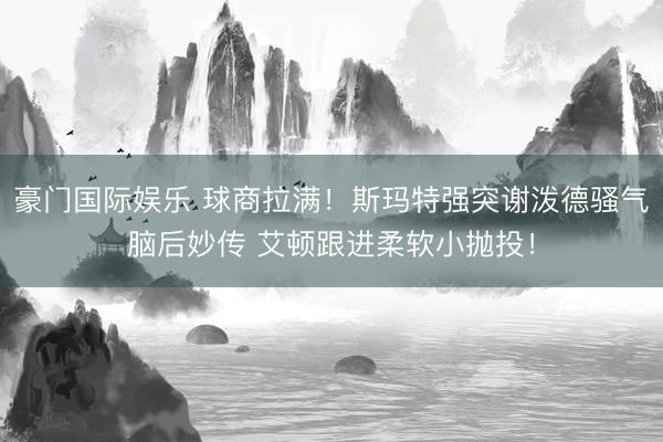 豪门国际娱乐 球商拉满！斯玛特强突谢泼德骚气脑后妙传 艾顿跟进柔软小抛投！