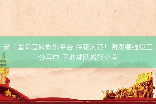 豪门国际官网娱乐平台 探花风范！谢泼德强投三分再中 匡助球队减轻分差