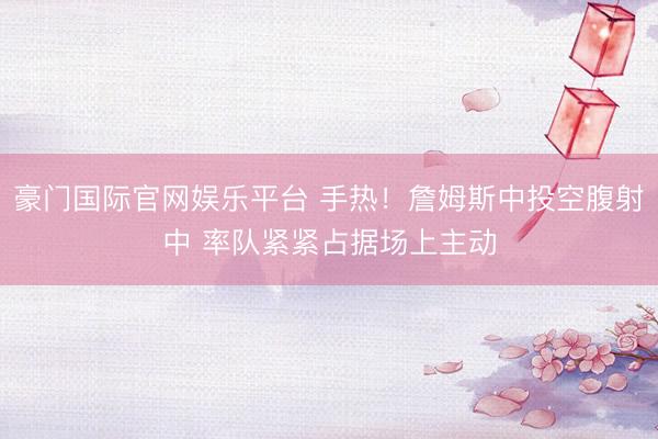豪门国际官网娱乐平台 手热！詹姆斯中投空腹射中 率队紧紧占据场上主动