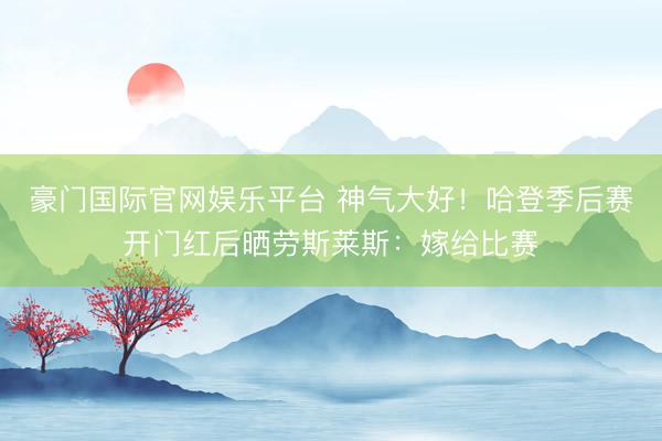 豪门国际官网娱乐平台 神气大好!哈登季后赛开门红后晒劳斯莱斯:嫁给比赛