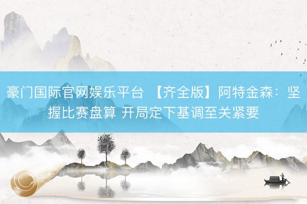 豪门国际官网娱乐平台 【齐全版】阿特金森:坚握比赛盘算 开局定下基调至关紧要