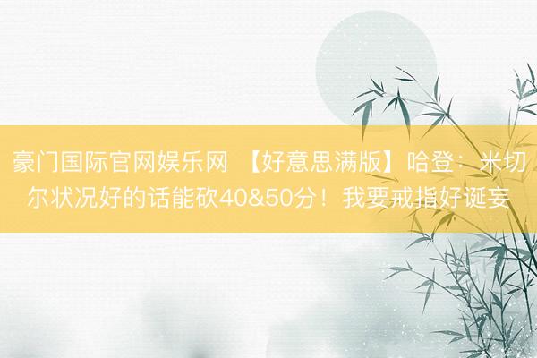 豪门国际官网娱乐网 【好意思满版】哈登：米切尔状况好的话能砍40&50分！我要戒指好诞妄