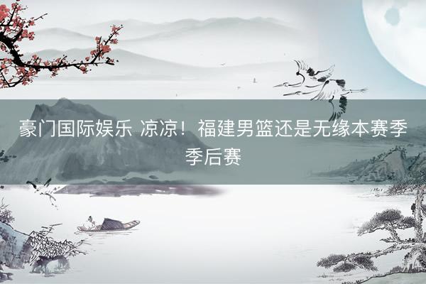 豪门国际娱乐 凉凉！福建男篮还是无缘本赛季季后赛