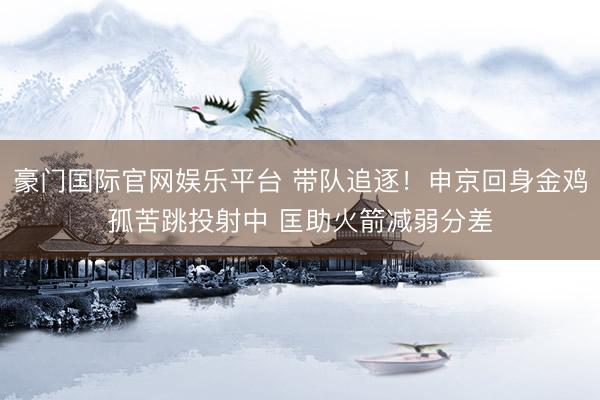 豪门国际官网娱乐平台 带队追逐！申京回身金鸡孤苦跳投射中 匡助火箭减弱分差