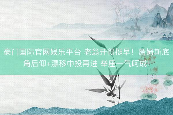 豪门国际官网娱乐平台 老翁开得挺早!詹姆斯底角后仰+漂移中投再进 举座一气呵成!