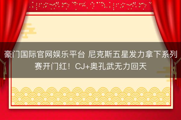 豪门国际官网娱乐平台 尼克斯五星发力拿下系列赛开门红！CJ+奥孔武无力回天