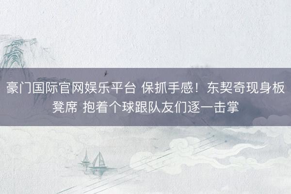 豪门国际官网娱乐平台 保抓手感！东契奇现身板凳席 抱着个球跟队友们逐一击掌