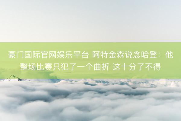豪门国际官网娱乐平台 阿特金森说念哈登:他整场比赛只犯了一个曲折 这十分了不得