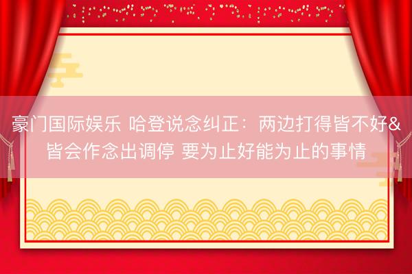 豪门国际娱乐 哈登说念纠正：两边打得皆不好&皆会作念出调停 要为止好能为止的事情