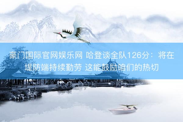 豪门国际官网娱乐网 哈登谈全队126分:将在堤防端持续勤劳 这能鼓励咱们的热切