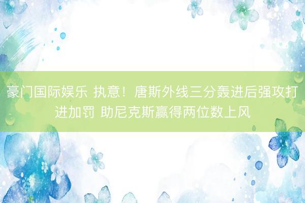 豪门国际娱乐 执意！唐斯外线三分轰进后强攻打进加罚 助尼克斯赢得两位数上风
