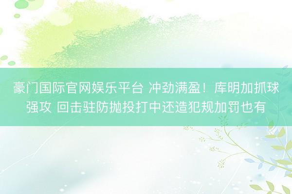 豪门国际官网娱乐平台 冲劲满盈！库明加抓球强攻 回击驻防抛投打中还造犯规加罚也有