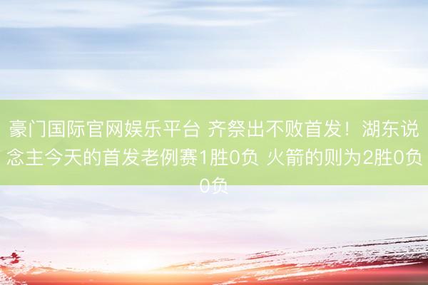 豪门国际官网娱乐平台 齐祭出不败首发!湖东说念主今天的首发老例赛1胜0负 火箭的则为2胜0负