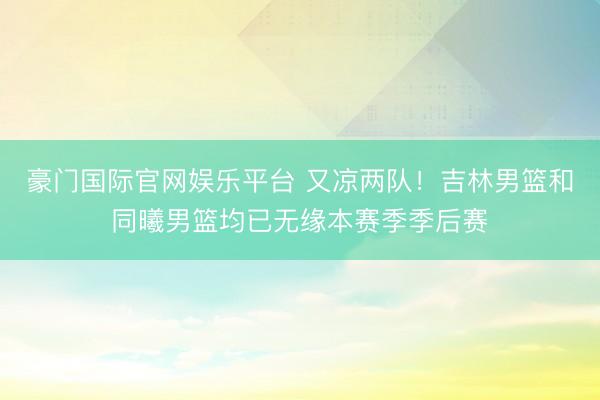 豪门国际官网娱乐平台 又凉两队!吉林男篮和同曦男篮均已无缘本赛季季后赛