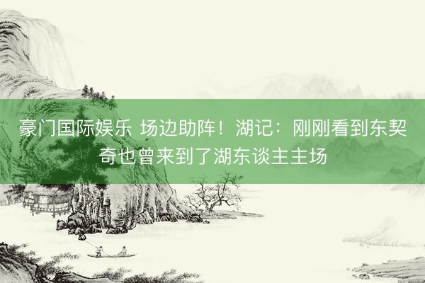 豪门国际娱乐 场边助阵！湖记：刚刚看到东契奇也曾来到了湖东谈主主场