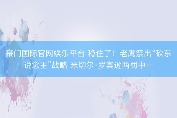 豪门国际官网娱乐平台 稳住了！老鹰祭出“砍东说念主”战略 米切尔·罗宾逊两罚中一