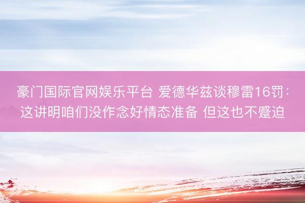 豪门国际官网娱乐平台 爱德华兹谈穆雷16罚：这讲明咱们没作念好情态准备 但这也不蹙迫