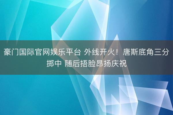 豪门国际官网娱乐平台 外线开火！唐斯底角三分掷中 随后捂脸昂扬庆祝