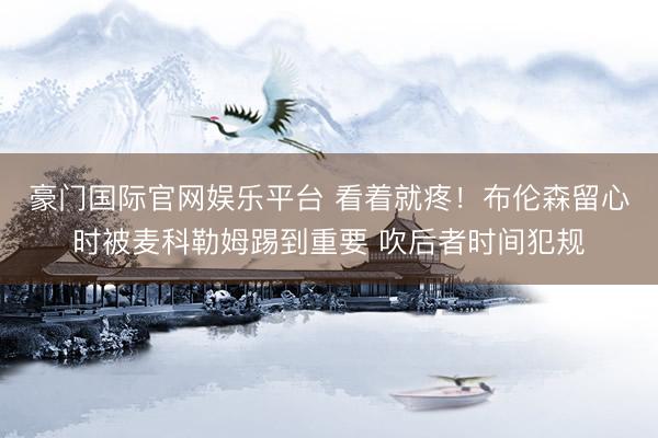 豪门国际官网娱乐平台 看着就疼！布伦森留心时被麦科勒姆踢到重要 吹后者时间犯规