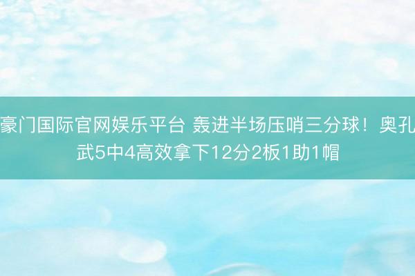 豪门国际官网娱乐平台 轰进半场压哨三分球！奥孔武5中4高效拿下12分2板1助1帽