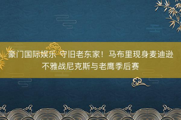 豪门国际娱乐 守旧老东家！马布里现身麦迪逊不雅战尼克斯与老鹰季后赛