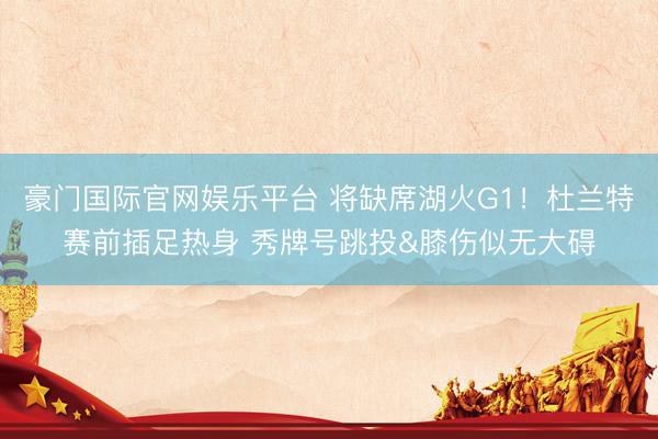 豪门国际官网娱乐平台 将缺席湖火G1！杜兰特赛前插足热身 秀牌号跳投&膝伤似无大碍