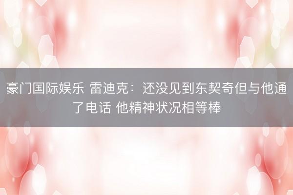 豪门国际娱乐 雷迪克：还没见到东契奇但与他通了电话 他精神状况相等棒