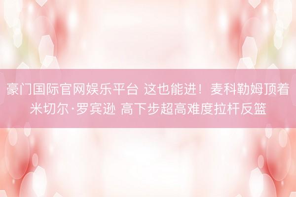 豪门国际官网娱乐平台 这也能进！麦科勒姆顶着米切尔·罗宾逊 高下步超高难度拉杆反篮