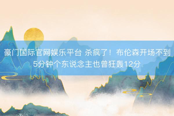 豪门国际官网娱乐平台 杀疯了！布伦森开场不到5分钟个东说念主也曾狂轰12分