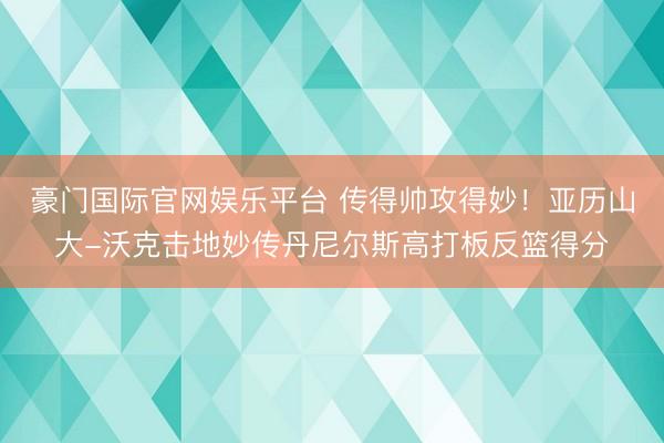 豪门国际官网娱乐平台 传得帅攻得妙！亚历山大-沃克击地妙传丹尼尔斯高打板反篮得分