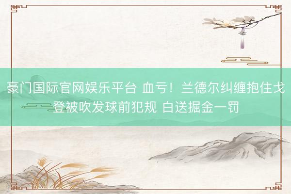 豪门国际官网娱乐平台 血亏！兰德尔纠缠抱住戈登被吹发球前犯规 白送掘金一罚