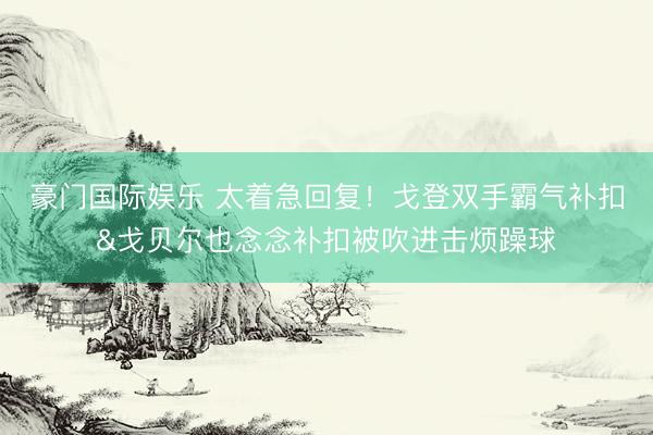豪门国际娱乐 太着急回复！戈登双手霸气补扣&戈贝尔也念念补扣被吹进击烦躁球