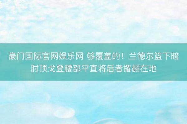 豪门国际官网娱乐网 够覆盖的！兰德尔篮下暗肘顶戈登腰部平直将后者撂翻在地