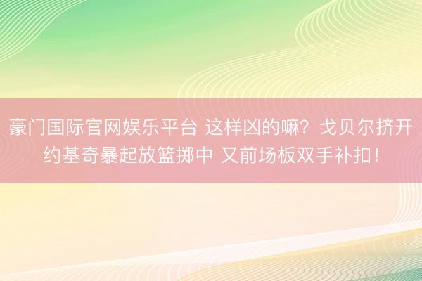 豪门国际官网娱乐平台 这样凶的嘛?戈贝尔挤开约基奇暴起放篮掷中 又前场板双手补扣!