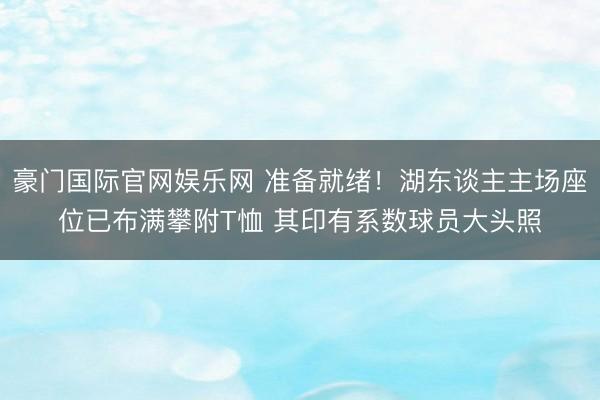 豪门国际官网娱乐网 准备就绪！湖东谈主主场座位已布满攀附T恤 其印有系数球员大头照