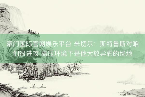 豪门国际官网娱乐平台 米切尔：斯特鲁斯对咱们很进攻 高压环境下是他大放异彩的场地