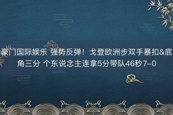 豪门国际娱乐 强势反弹！戈登欧洲步双手暴扣&底角三分 个东说念主连拿5分带队46秒7-0