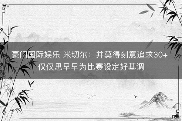 豪门国际娱乐 米切尔:并莫得刻意追求30+ 仅仅思早早为比赛设定好基调