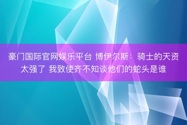 豪门国际官网娱乐平台 博伊尔斯:骑士的天资太强了 我致使齐不知谈他们的蛇头是谁