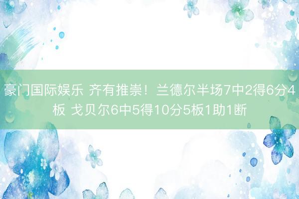 豪门国际娱乐 齐有推崇！兰德尔半场7中2得6分4板 戈贝尔6中5得10分5板1助1断