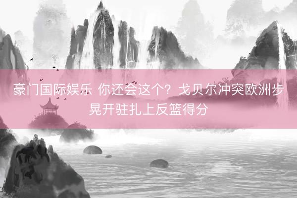 豪门国际娱乐 你还会这个？戈贝尔冲突欧洲步晃开驻扎上反篮得分